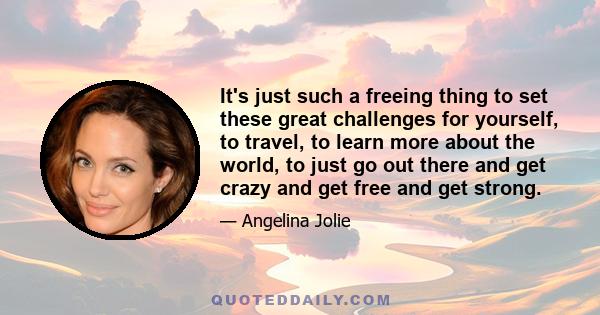 It's just such a freeing thing to set these great challenges for yourself, to travel, to learn more about the world, to just go out there and get crazy and get free and get strong.