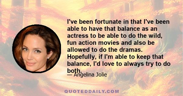 I've been fortunate in that I've been able to have that balance as an actress to be able to do the wild, fun action movies and also be allowed to do the dramas. Hopefully, if I'm able to keep that balance, I'd love to