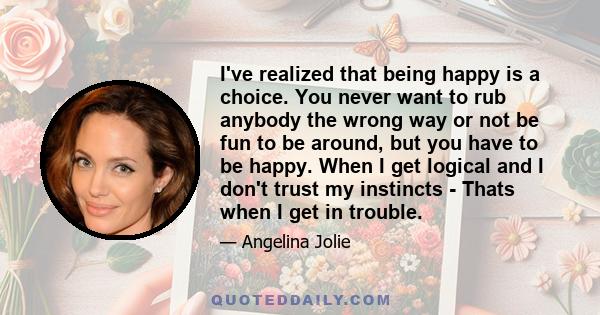 I've realized that being happy is a choice. You never want to rub anybody the wrong way or not be fun to be around, but you have to be happy. When I get logical and I don't trust my instincts - Thats when I get in