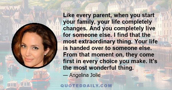 Like every parent, when you start your family, your life completely changes. And you completely live for someone else. I find that the most extraordinary thing. Your life is handed over to someone else. From that moment 