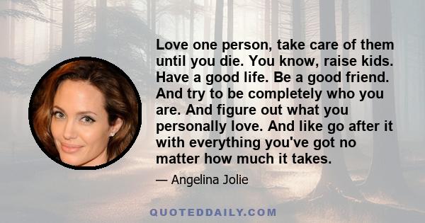 Love one person, take care of them until you die. You know, raise kids. Have a good life. Be a good friend. And try to be completely who you are. And figure out what you personally love. And like go after it with