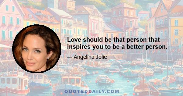 Love should be that person that inspires you to be a better person.