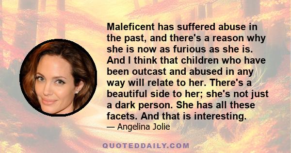 Maleficent has suffered abuse in the past, and there's a reason why she is now as furious as she is. And I think that children who have been outcast and abused in any way will relate to her. There's a beautiful side to