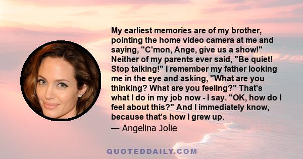 My earliest memories are of my brother, pointing the home video camera at me and saying, C'mon, Ange, give us a show! Neither of my parents ever said, Be quiet! Stop talking! I remember my father looking me in the eye