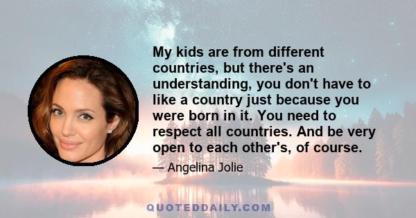 My kids are from different countries, but there's an understanding, you don't have to like a country just because you were born in it. You need to respect all countries. And be very open to each other's, of course.