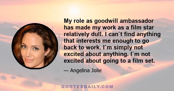 My role as goodwill ambassador has made my work as a film star relatively dull. I can`t find anything that interests me enough to go back to work. I`m simply not excited about anything. I`m not excited about going to a