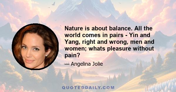 Nature is about balance. All the world comes in pairs - Yin and Yang, right and wrong, men and women; whats pleasure without pain?