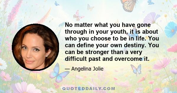 No matter what you have gone through in your youth, it is about who you choose to be in life. You can define your own destiny. You can be stronger than a very difficult past and overcome it.