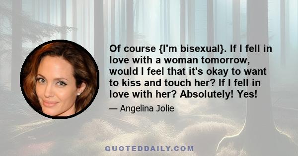 Of course {I'm bisexual}. If I fell in love with a woman tomorrow, would I feel that it's okay to want to kiss and touch her? If I fell in love with her? Absolutely! Yes!