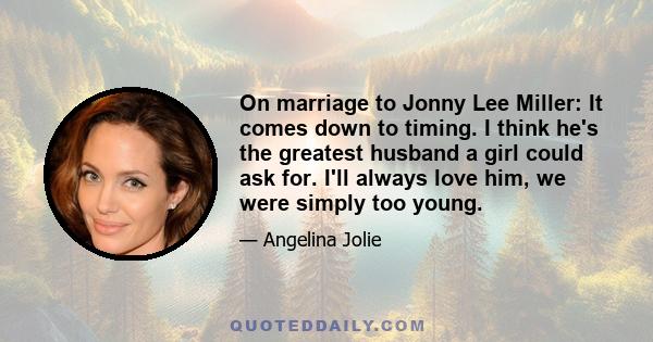 On marriage to Jonny Lee Miller: It comes down to timing. I think he's the greatest husband a girl could ask for. I'll always love him, we were simply too young.