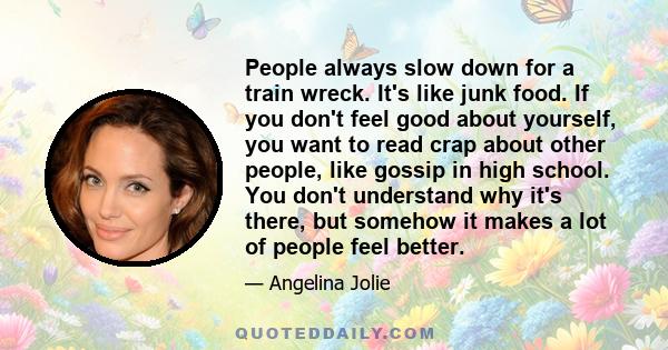 People always slow down for a train wreck. It's like junk food. If you don't feel good about yourself, you want to read crap about other people, like gossip in high school. You don't understand why it's there, but