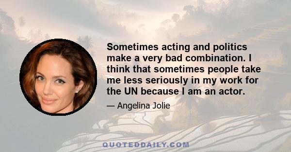 Sometimes acting and politics make a very bad combination. I think that sometimes people take me less seriously in my work for the UN because I am an actor.