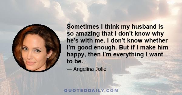 Sometimes I think my husband is so amazing that I don't know why he's with me. I don't know whether I'm good enough. But if I make him happy, then I'm everything I want to be.