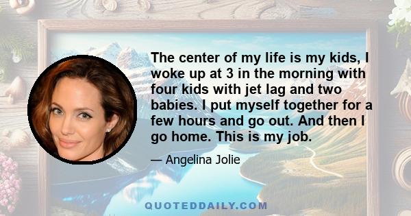 The center of my life is my kids, I woke up at 3 in the morning with four kids with jet lag and two babies. I put myself together for a few hours and go out. And then I go home. This is my job.