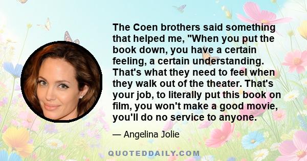 The Coen brothers said something that helped me, When you put the book down, you have a certain feeling, a certain understanding. That's what they need to feel when they walk out of the theater. That's your job, to