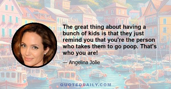 The great thing about having a bunch of kids is that they just remind you that you're the person who takes them to go poop. That's who you are!