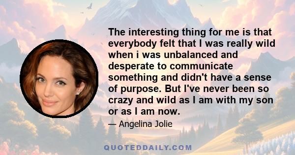 The interesting thing for me is that everybody felt that I was really wild when i was unbalanced and desperate to communicate something and didn't have a sense of purpose. But I've never been so crazy and wild as I am