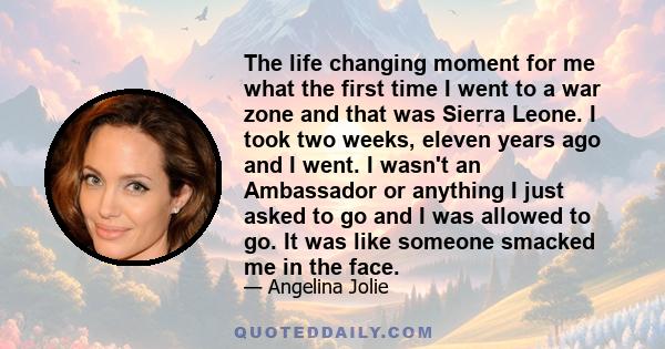 The life changing moment for me what the first time I went to a war zone and that was Sierra Leone. I took two weeks, eleven years ago and I went. I wasn't an Ambassador or anything I just asked to go and I was allowed