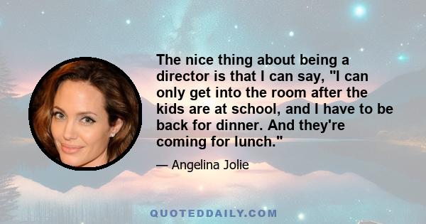 The nice thing about being a director is that I can say, I can only get into the room after the kids are at school, and I have to be back for dinner. And they're coming for lunch.