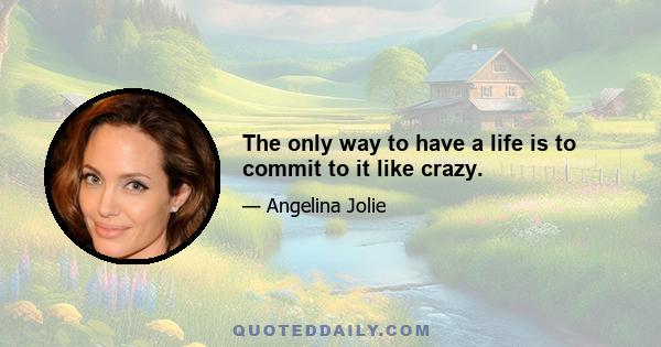 The only way to have a life is to commit to it like crazy.