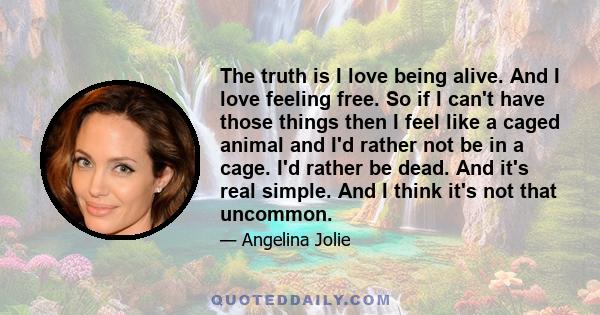 The truth is I love being alive. And I love feeling free. So if I can't have those things then I feel like a caged animal and I'd rather not be in a cage. I'd rather be dead. And it's real simple. And I think it's not