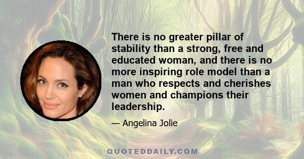 There is no greater pillar of stability than a strong, free and educated woman, and there is no more inspiring role model than a man who respects and cherishes women and champions their leadership.