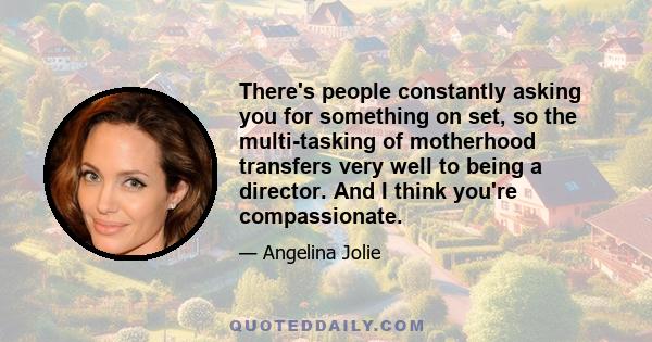 There's people constantly asking you for something on set, so the multi-tasking of motherhood transfers very well to being a director. And I think you're compassionate.