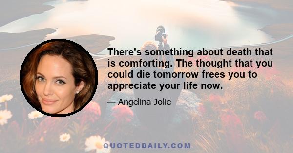 There's something about death that is comforting. The thought that you could die tomorrow frees you to appreciate your life now.