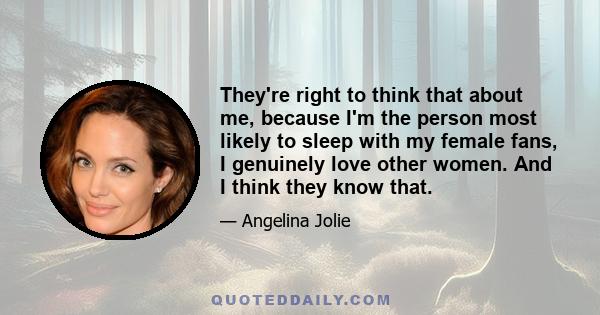 They're right to think that about me, because I'm the person most likely to sleep with my female fans, I genuinely love other women. And I think they know that.