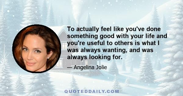 To actually feel like you've done something good with your life and you're useful to others is what I was always wanting, and was always looking for.