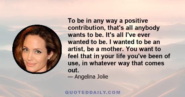 To be in any way a positive contribution, that's all anybody wants to be. It's all I've ever wanted to be. I wanted to be an artist, be a mother. You want to feel that in your life you've been of use, in whatever way