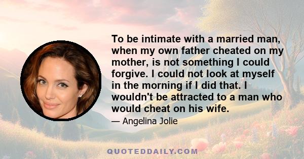 To be intimate with a married man, when my own father cheated on my mother, is not something I could forgive. I could not look at myself in the morning if I did that. I wouldn't be attracted to a man who would cheat on