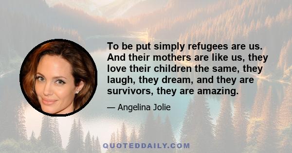 To be put simply refugees are us. And their mothers are like us, they love their children the same, they laugh, they dream, and they are survivors, they are amazing.