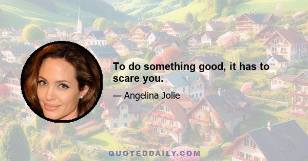 To do something good, it has to scare you.