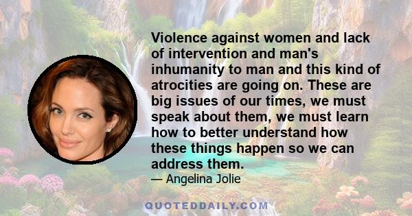 Violence against women and lack of intervention and man's inhumanity to man and this kind of atrocities are going on. These are big issues of our times, we must speak about them, we must learn how to better understand