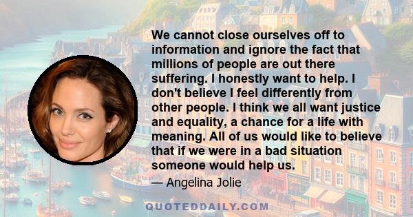 We cannot close ourselves off to information and ignore the fact that millions of people are out there suffering. I honestly want to help. I don't believe I feel differently from other people. I think we all want