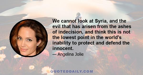 We cannot look at Syria, and the evil that has arisen from the ashes of indecision, and think this is not the lowest point in the world's inability to protect and defend the innocent.