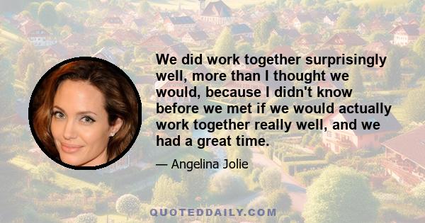 We did work together surprisingly well, more than I thought we would, because I didn't know before we met if we would actually work together really well, and we had a great time.