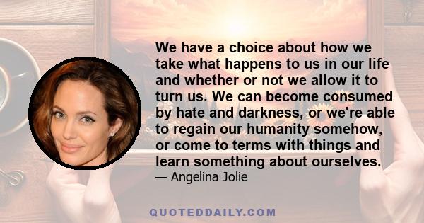 We have a choice about how we take what happens to us in our life and whether or not we allow it to turn us. We can become consumed by hate and darkness, or we're able to regain our humanity somehow, or come to terms