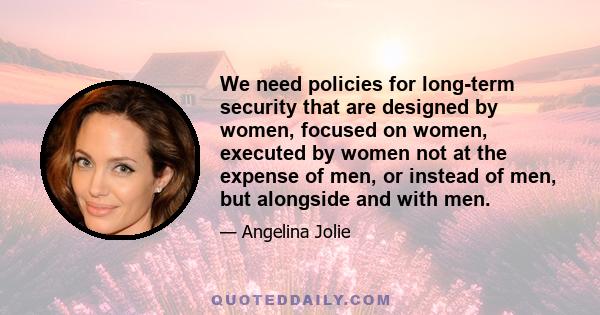 We need policies for long-term security that are designed by women, focused on women, executed by women not at the expense of men, or instead of men, but alongside and with men.