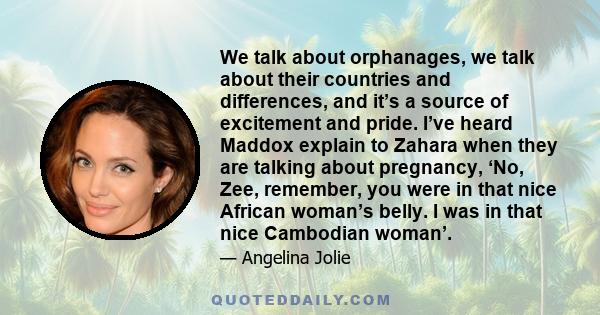 We talk about orphanages, we talk about their countries and differences, and it’s a source of excitement and pride. I’ve heard Maddox explain to Zahara when they are talking about pregnancy, ‘No, Zee, remember, you were 