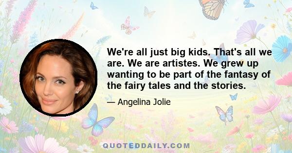 We're all just big kids. That's all we are. We are artistes. We grew up wanting to be part of the fantasy of the fairy tales and the stories.