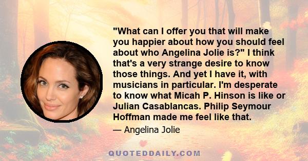 What can I offer you that will make you happier about how you should feel about who Angelina Jolie is? I think that's a very strange desire to know those things. And yet I have it, with musicians in particular. I'm