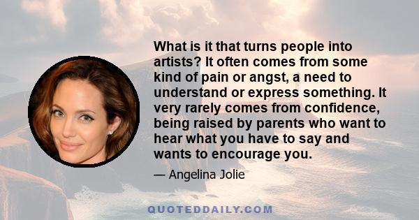 What is it that turns people into artists? It often comes from some kind of pain or angst, a need to understand or express something. It very rarely comes from confidence, being raised by parents who want to hear what