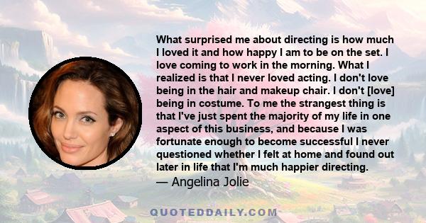 What surprised me about directing is how much I loved it and how happy I am to be on the set. I love coming to work in the morning. What I realized is that I never loved acting. I don't love being in the hair and makeup 