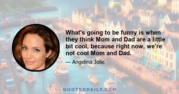 What's going to be funny is when they think Mom and Dad are a little bit cool, because right now, we're not cool Mom and Dad.