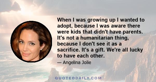 When I was growing up I wanted to adopt, because I was aware there were kids that didn't have parents. It's not a humanitarian thing, because I don't see it as a sacrifice. It's a gift. We're all lucky to have each