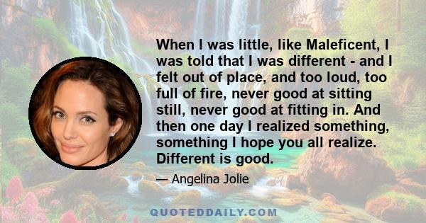 When I was little, like Maleficent, I was told that I was different - and I felt out of place, and too loud, too full of fire, never good at sitting still, never good at fitting in. And then one day I realized