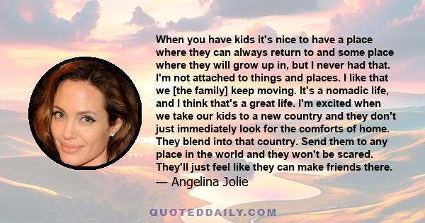 When you have kids it's nice to have a place where they can always return to and some place where they will grow up in, but I never had that. I'm not attached to things and places. I like that we [the family] keep