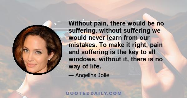 Without pain, there would be no suffering, without suffering we would never learn from our mistakes. To make it right, pain and suffering is the key to all windows, without it, there is no way of life.